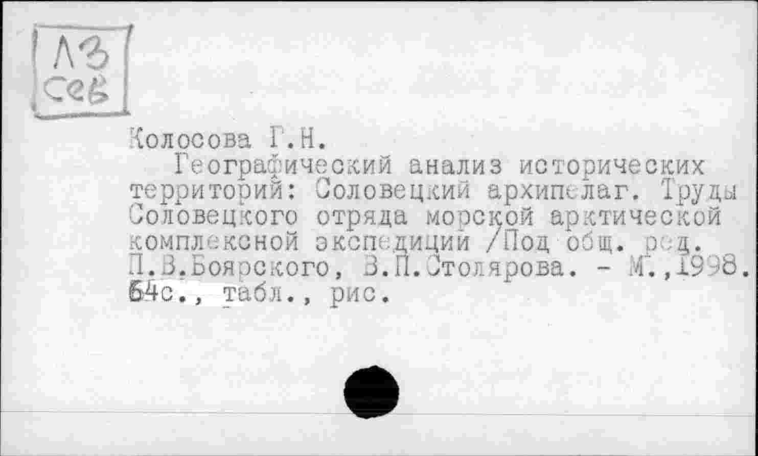 ﻿IWf
(Ceé
Колосова Г.H.
Географический анализ исторических территорий: Соловецкий архипелаг. Труды Соловецкого отряда морской арктической комплексной экспедиций /Под общ. р:.Д. Л.В.Боярского, З.П.Столярова. - /.,1998. 64с., табл., рис.